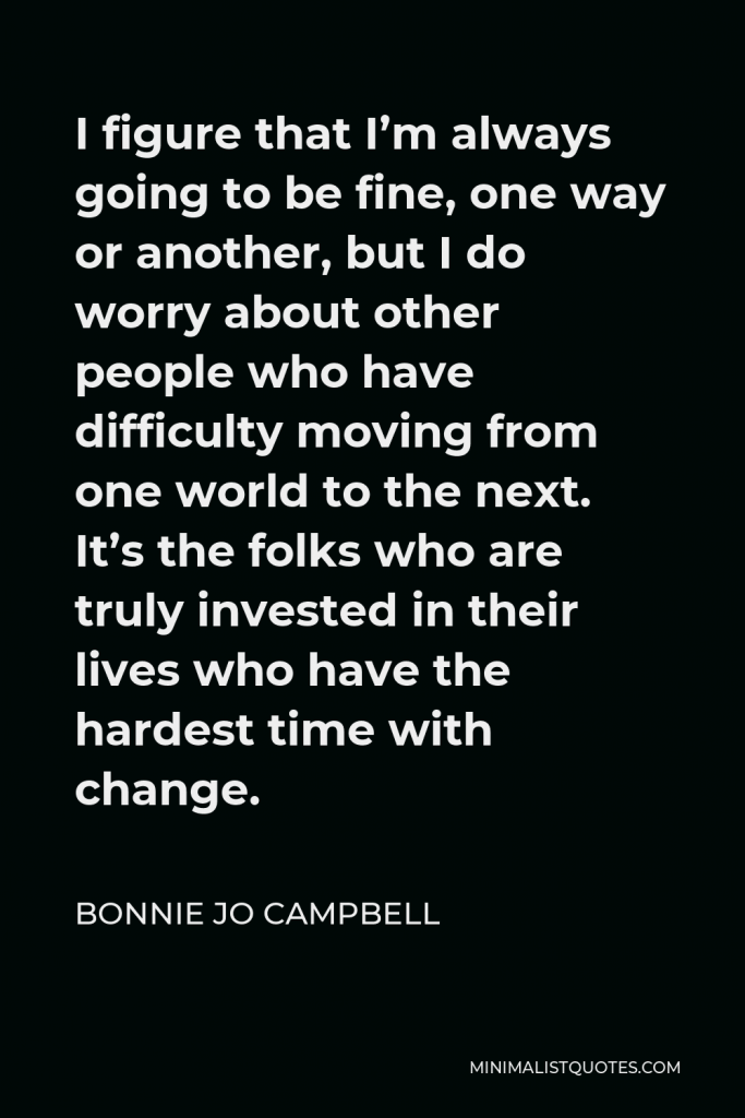 Bonnie Jo Campbell Quote - I figure that I’m always going to be fine, one way or another, but I do worry about other people who have difficulty moving from one world to the next. It’s the folks who are truly invested in their lives who have the hardest time with change.