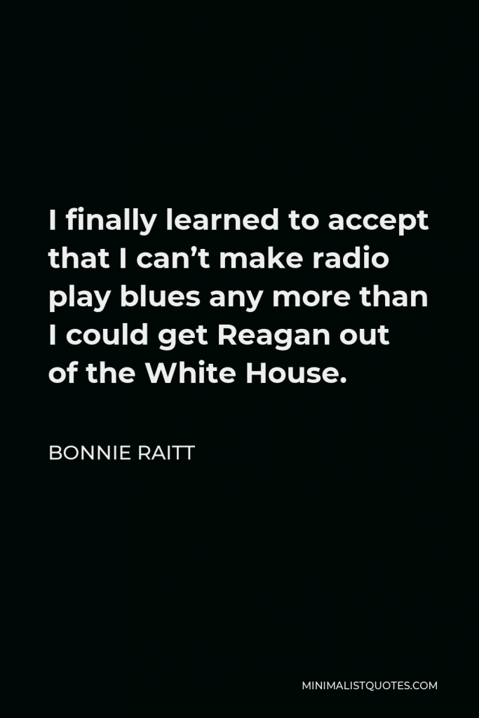 Bonnie Raitt Quote - I finally learned to accept that I can’t make radio play blues any more than I could get Reagan out of the White House.