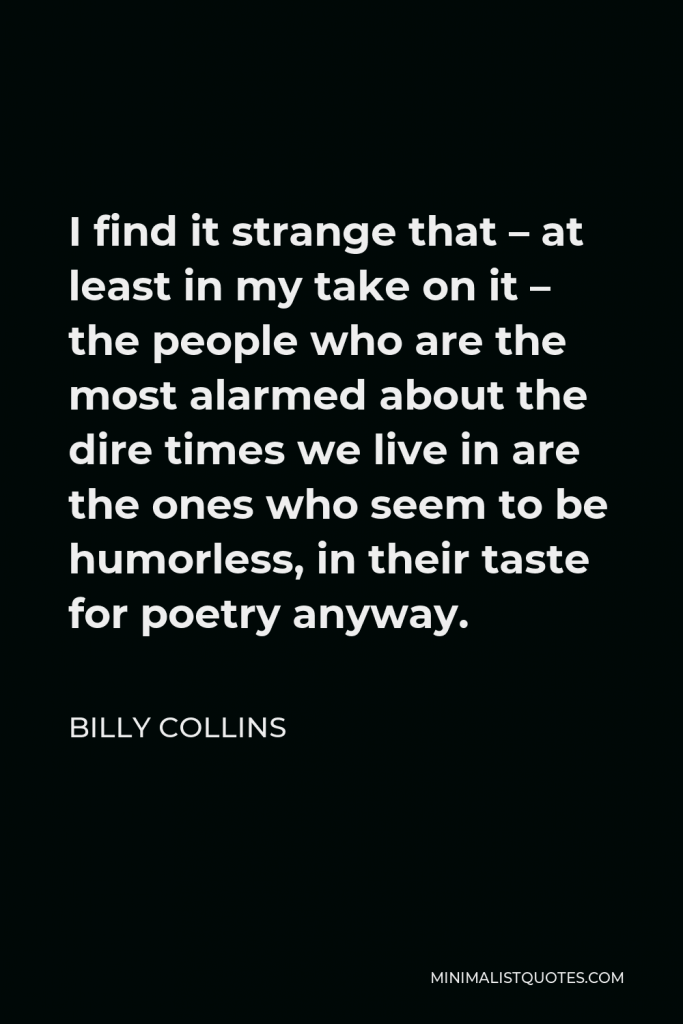 Billy Collins Quote - I find it strange that – at least in my take on it – the people who are the most alarmed about the dire times we live in are the ones who seem to be humorless, in their taste for poetry anyway.