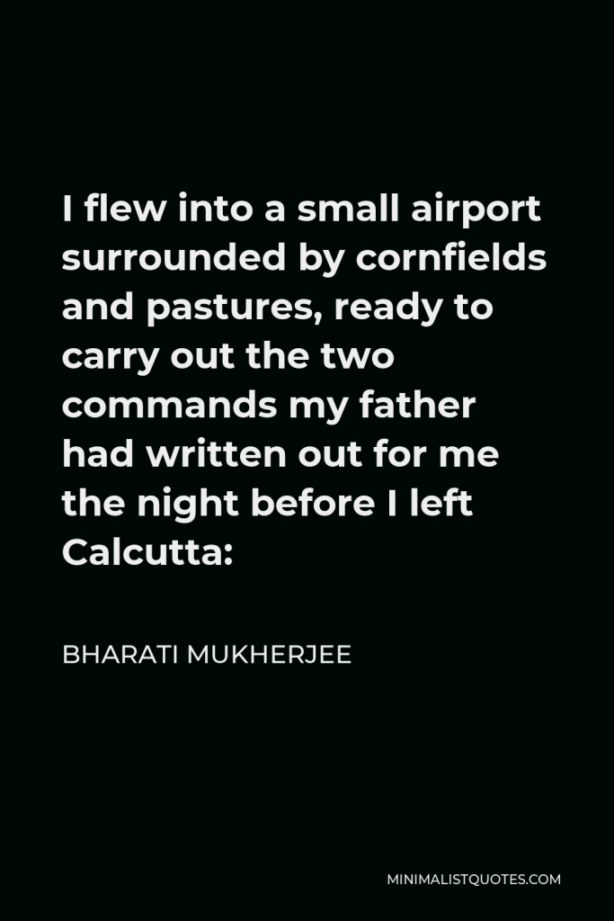 Bharati Mukherjee Quote - I flew into a small airport surrounded by cornfields and pastures, ready to carry out the two commands my father had written out for me the night before I left Calcutta: