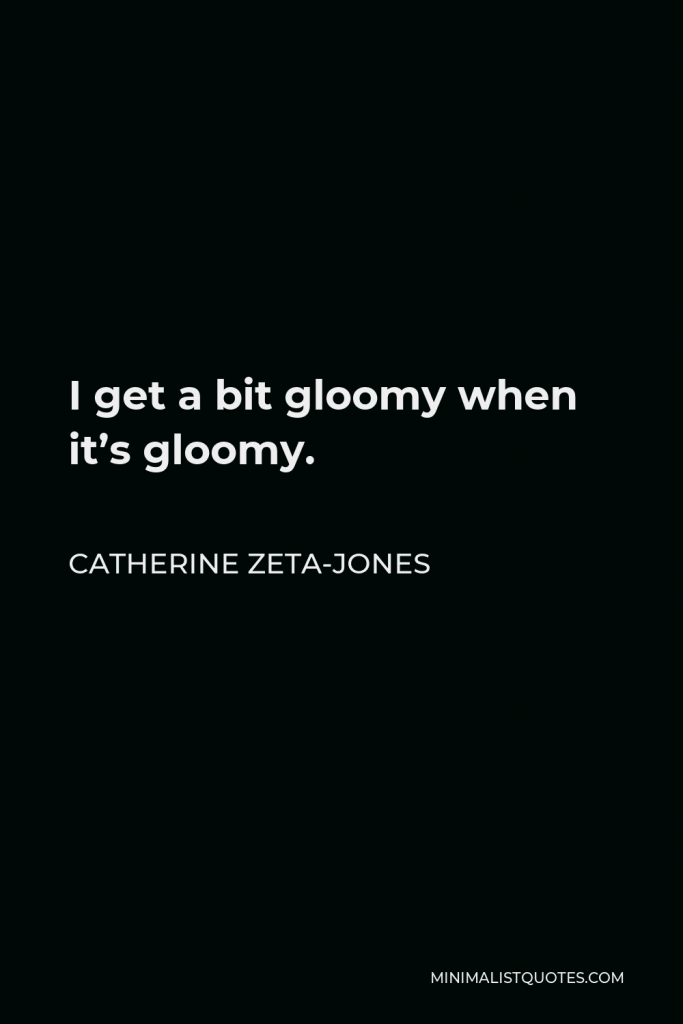Catherine Zeta-Jones Quote - I get a bit gloomy when it’s gloomy.