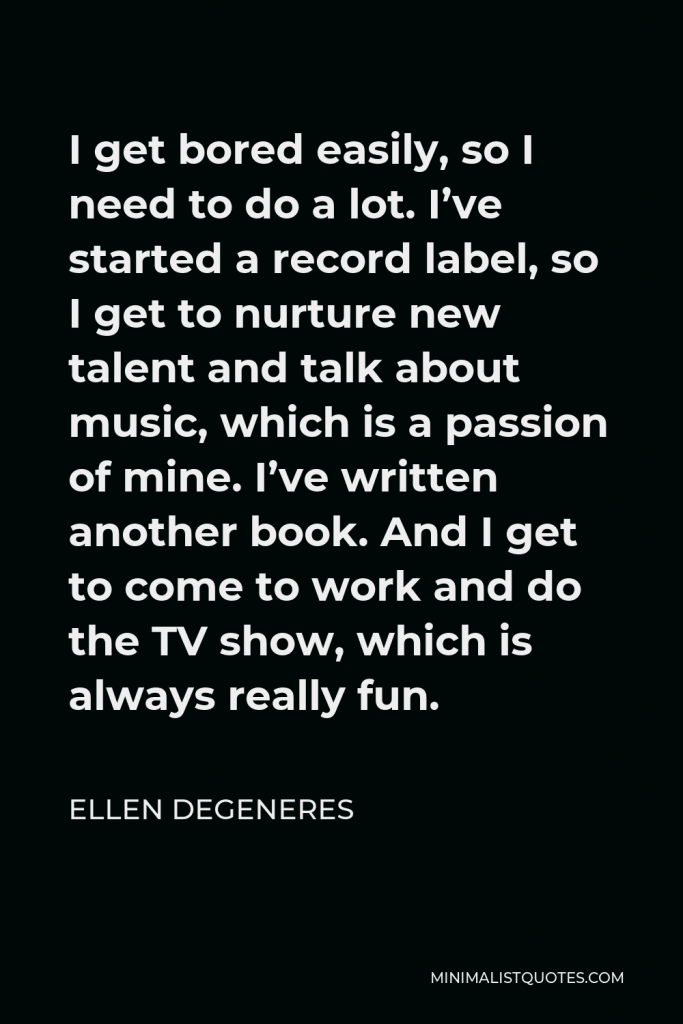 Ellen DeGeneres Quote - I get bored easily, so I need to do a lot. I’ve started a record label, so I get to nurture new talent and talk about music, which is a passion of mine. I’ve written another book. And I get to come to work and do the TV show, which is always really fun.