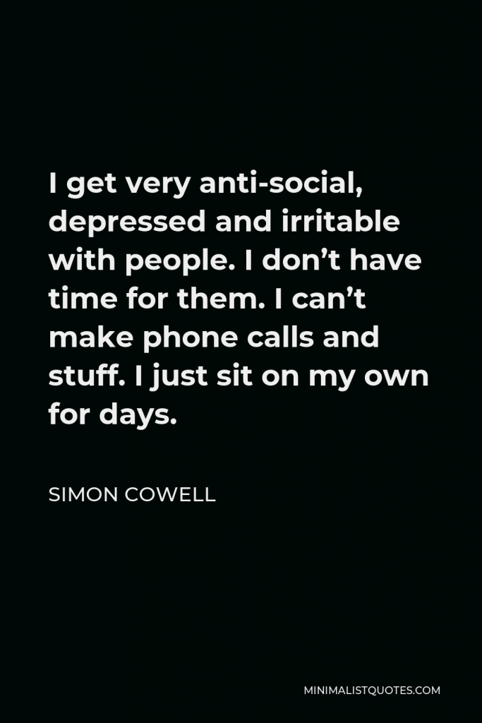 Simon Cowell Quote - I get very anti-social, depressed and irritable with people. I don’t have time for them. I can’t make phone calls and stuff. I just sit on my own for days.