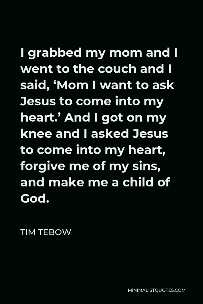 Tim Tebow Quote - I grabbed my mom and I went to the couch and I said, ‘Mom I want to ask Jesus to come into my heart.’ And I got on my knee and I asked Jesus to come into my heart, forgive me of my sins, and make me a child of God.