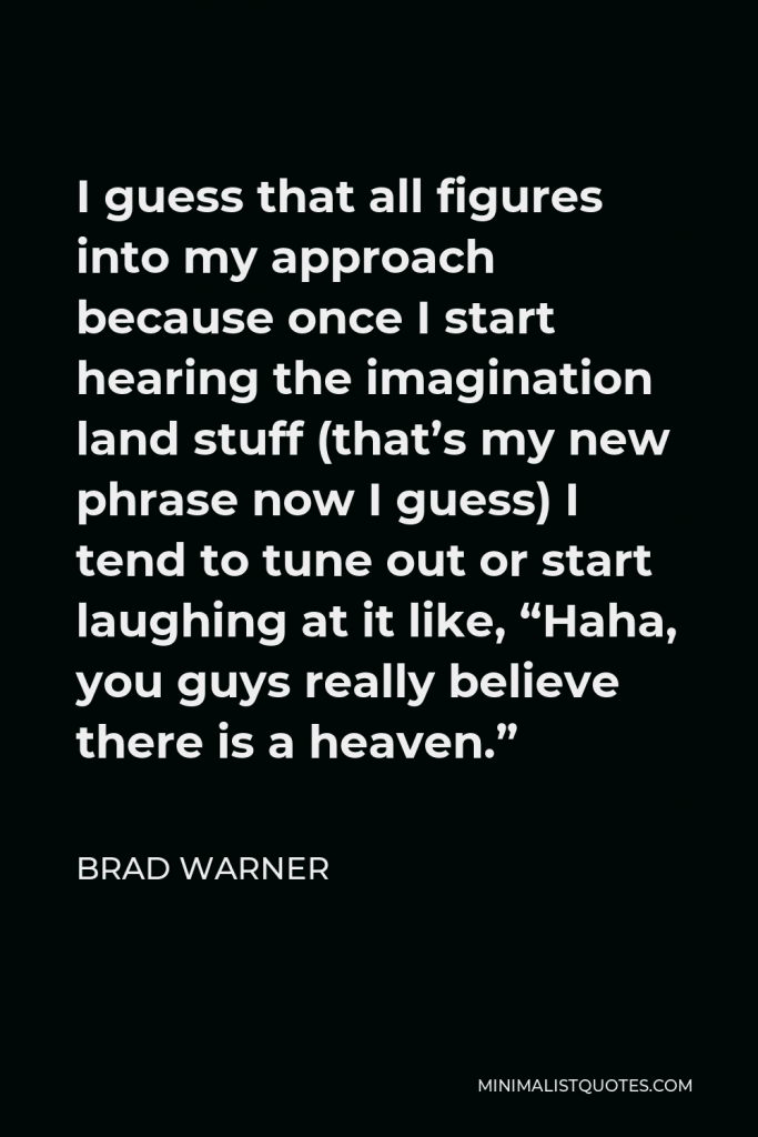 Brad Warner Quote - I guess that all figures into my approach because once I start hearing the imagination land stuff (that’s my new phrase now I guess) I tend to tune out or start laughing at it like, “Haha, you guys really believe there is a heaven.”