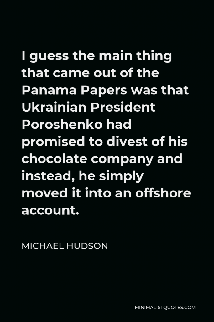 Michael Hudson Quote - I guess the main thing that came out of the Panama Papers was that Ukrainian President Poroshenko had promised to divest of his chocolate company and instead, he simply moved it into an offshore account.