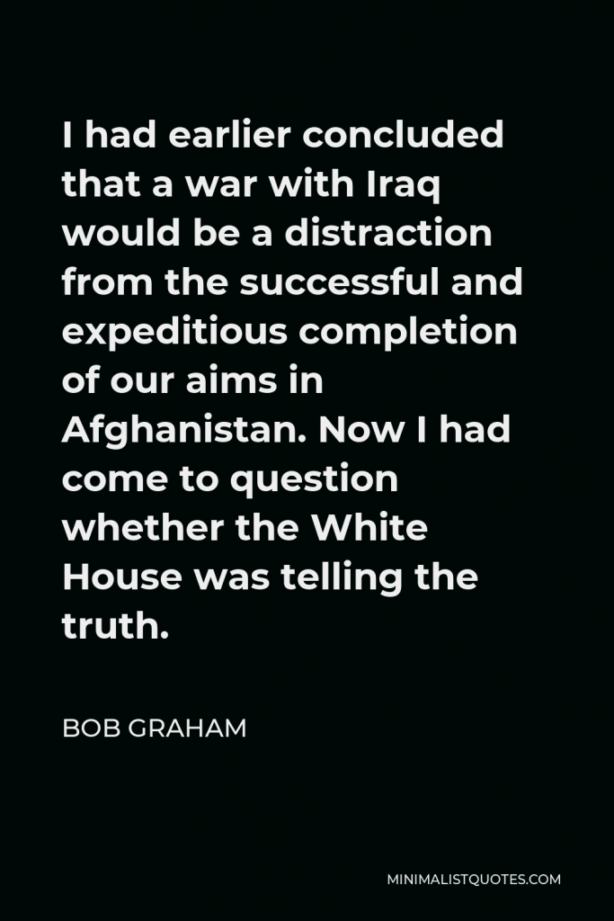 Bob Graham Quote - I had earlier concluded that a war with Iraq would be a distraction from the successful and expeditious completion of our aims in Afghanistan. Now I had come to question whether the White House was telling the truth.