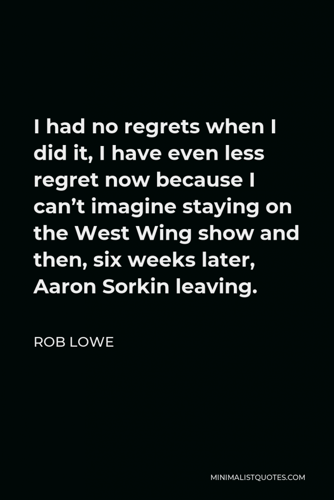 Rob Lowe Quote - I had no regrets when I did it, I have even less regret now because I can’t imagine staying on the West Wing show and then, six weeks later, Aaron Sorkin leaving.