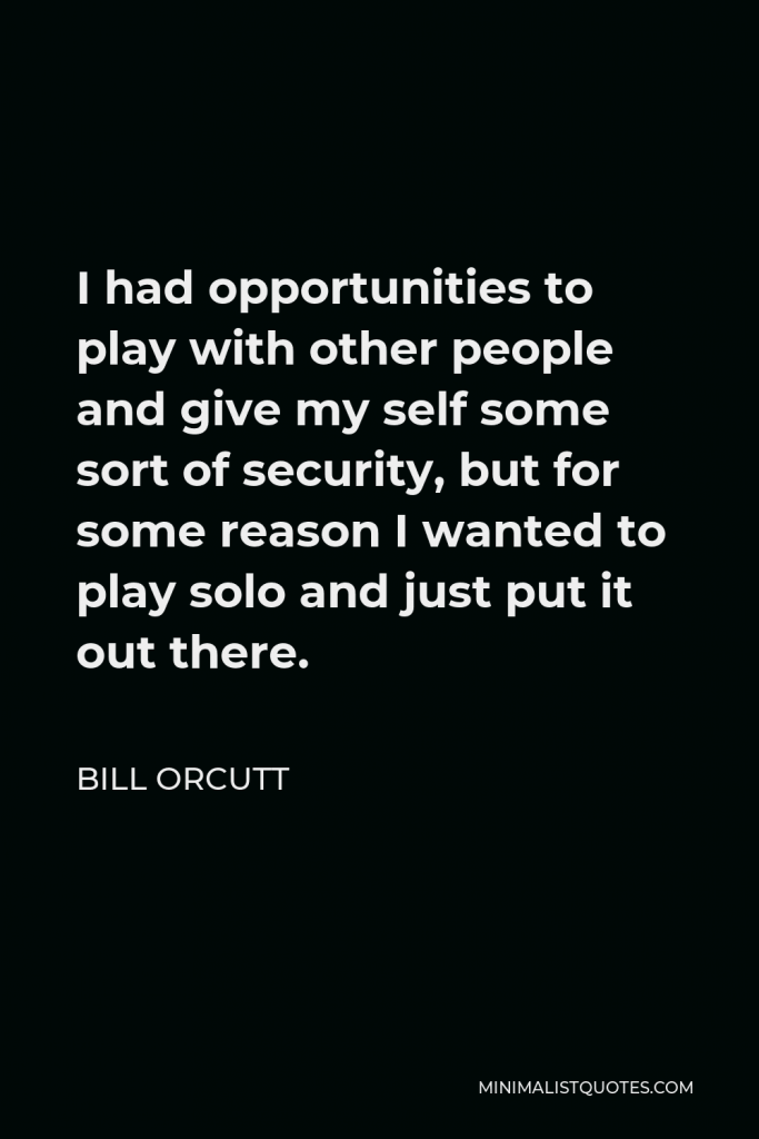 Bill Orcutt Quote - I had opportunities to play with other people and give my self some sort of security, but for some reason I wanted to play solo and just put it out there.