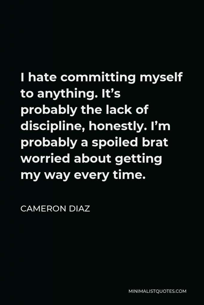 Cameron Diaz Quote - I hate committing myself to anything. It’s probably the lack of discipline, honestly. I’m probably a spoiled brat worried about getting my way every time.