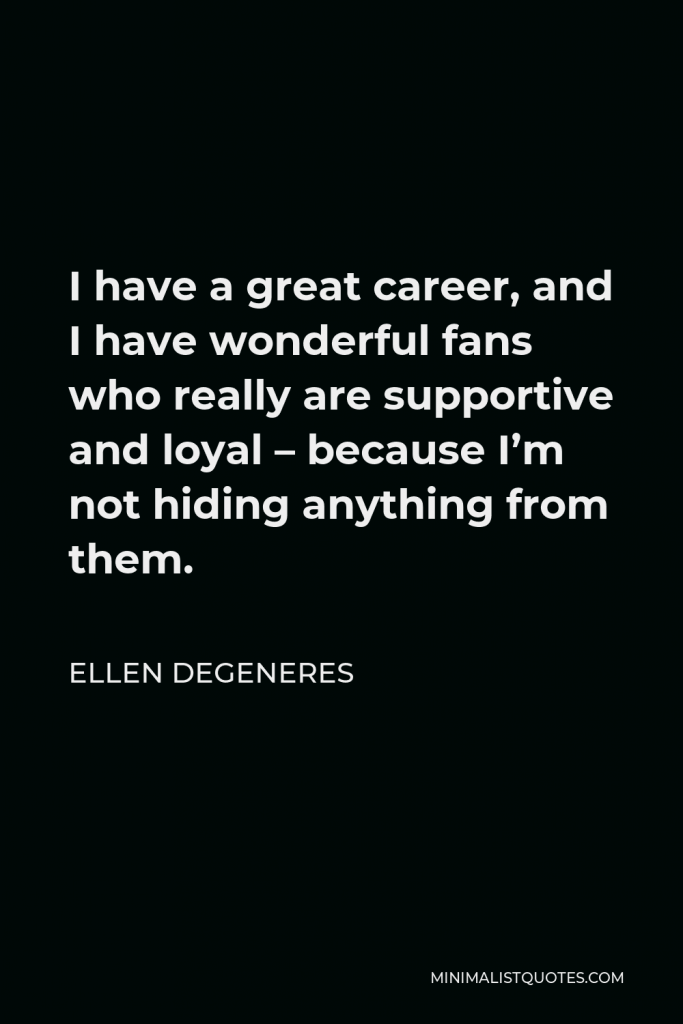 Ellen DeGeneres Quote - I have a great career, and I have wonderful fans who really are supportive and loyal – because I’m not hiding anything from them.