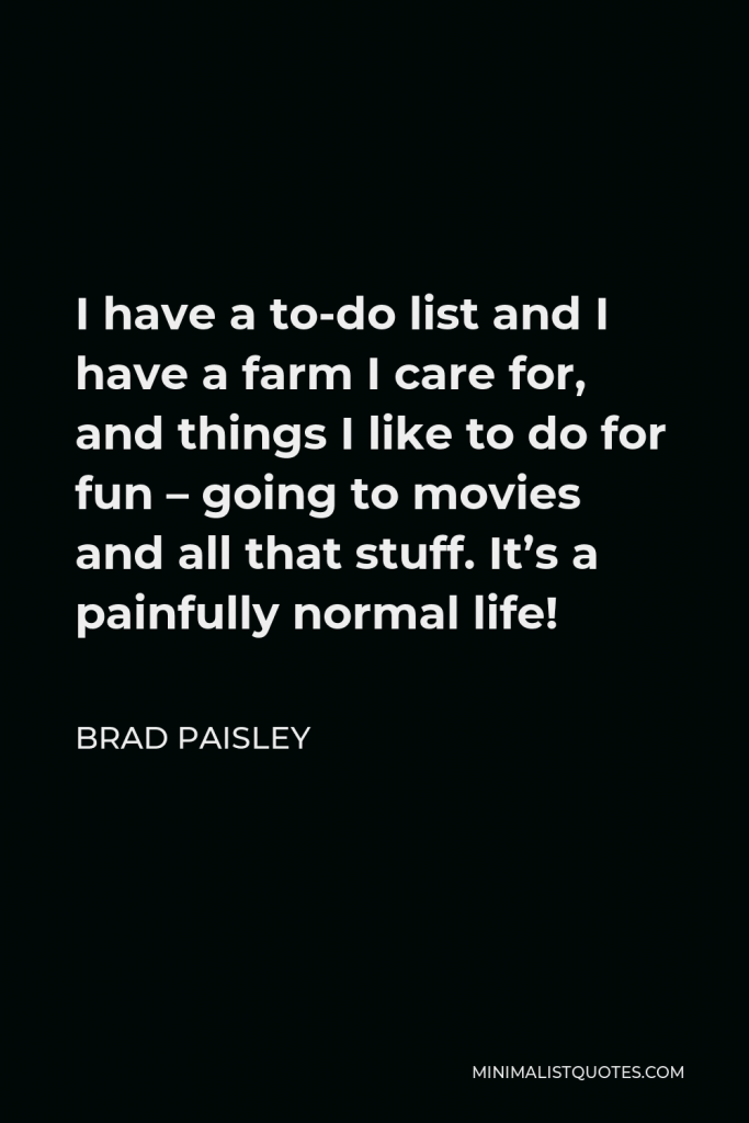 Brad Paisley Quote - I have a to-do list and I have a farm I care for, and things I like to do for fun – going to movies and all that stuff. It’s a painfully normal life!