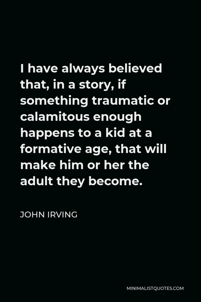 John Irving Quote - I have always believed that, in a story, if something traumatic or calamitous enough happens to a kid at a formative age, that will make him or her the adult they become.
