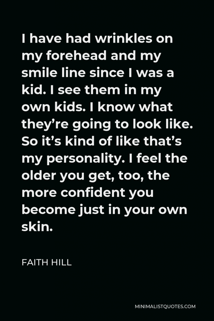Faith Hill Quote - I have had wrinkles on my forehead and my smile line since I was a kid. I see them in my own kids. I know what they’re going to look like. So it’s kind of like that’s my personality. I feel the older you get, too, the more confident you become just in your own skin.