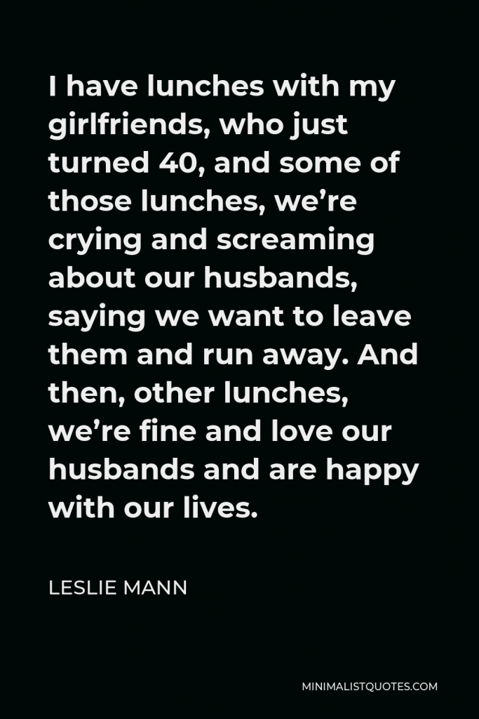 Leslie Mann Quote - I have lunches with my girlfriends, who just turned 40, and some of those lunches, we’re crying and screaming about our husbands, saying we want to leave them and run away. And then, other lunches, we’re fine and love our husbands and are happy with our lives.