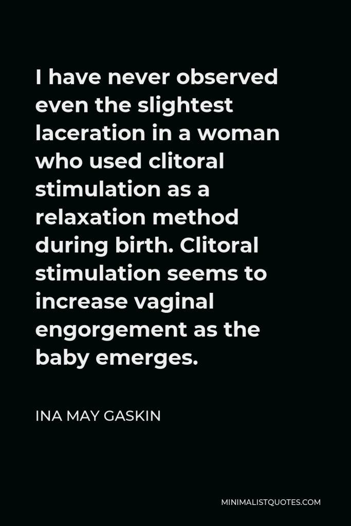 Ina May Gaskin Quote - I have never observed even the slightest laceration in a woman who used clitoral stimulation as a relaxation method during birth. Clitoral stimulation seems to increase vaginal engorgement as the baby emerges.