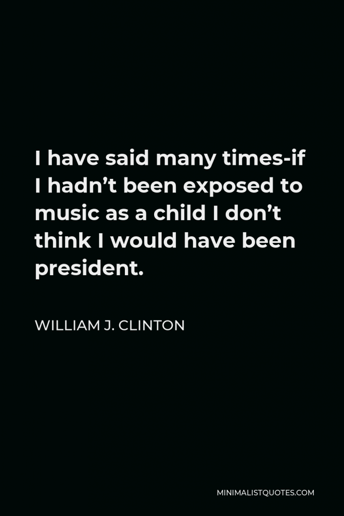 William J. Clinton Quote - I have said many times-if I hadn’t been exposed to music as a child I don’t think I would have been president.