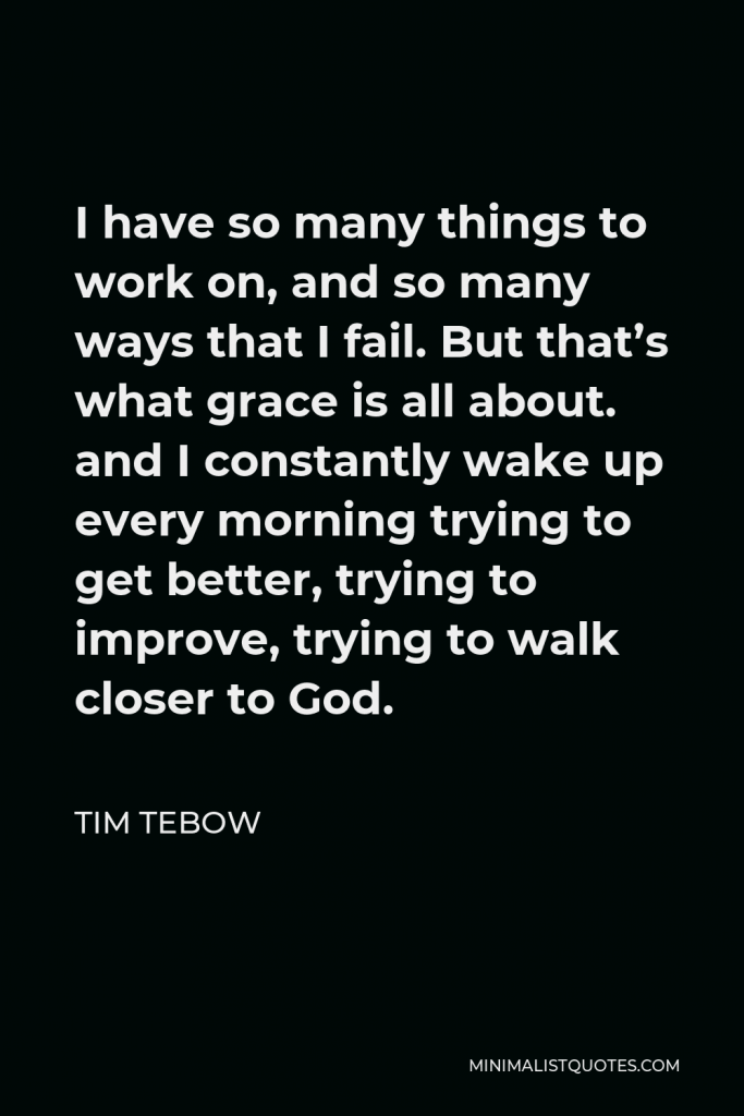 Tim Tebow Quote - I have so many things to work on, and so many ways that I fail. But that’s what grace is all about. and I constantly wake up every morning trying to get better, trying to improve, trying to walk closer to God.