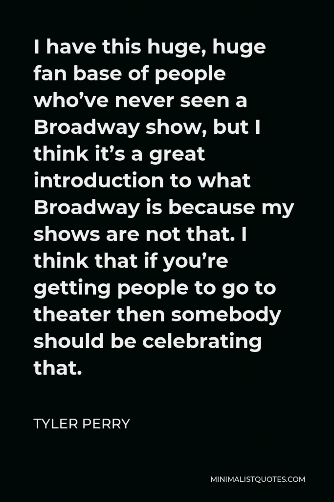 Tyler Perry Quote - I have this huge, huge fan base of people who’ve never seen a Broadway show, but I think it’s a great introduction to what Broadway is because my shows are not that. I think that if you’re getting people to go to theater then somebody should be celebrating that.