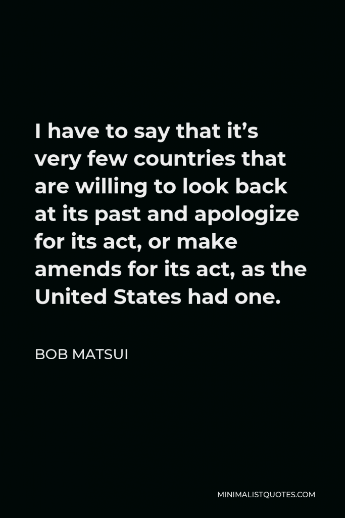 Bob Matsui Quote - I have to say that it’s very few countries that are willing to look back at its past and apologize for its act, or make amends for its act, as the United States had one.