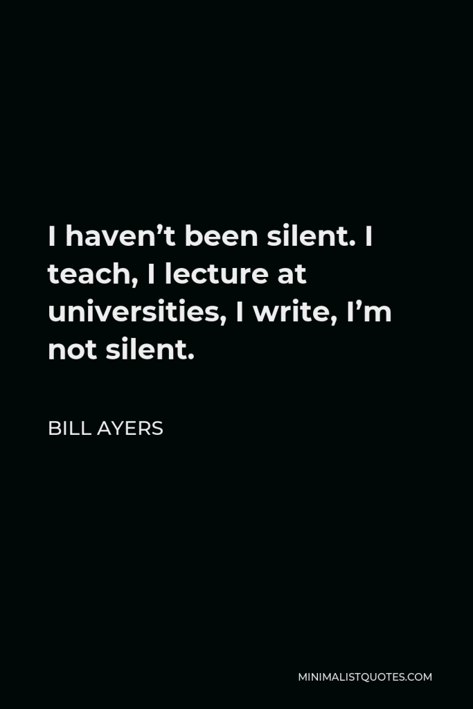 Bill Ayers Quote - I haven’t been silent. I teach, I lecture at universities, I write, I’m not silent.