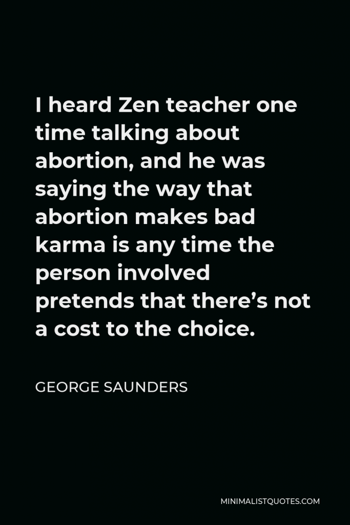 George Saunders Quote - I heard Zen teacher one time talking about abortion, and he was saying the way that abortion makes bad karma is any time the person involved pretends that there’s not a cost to the choice.