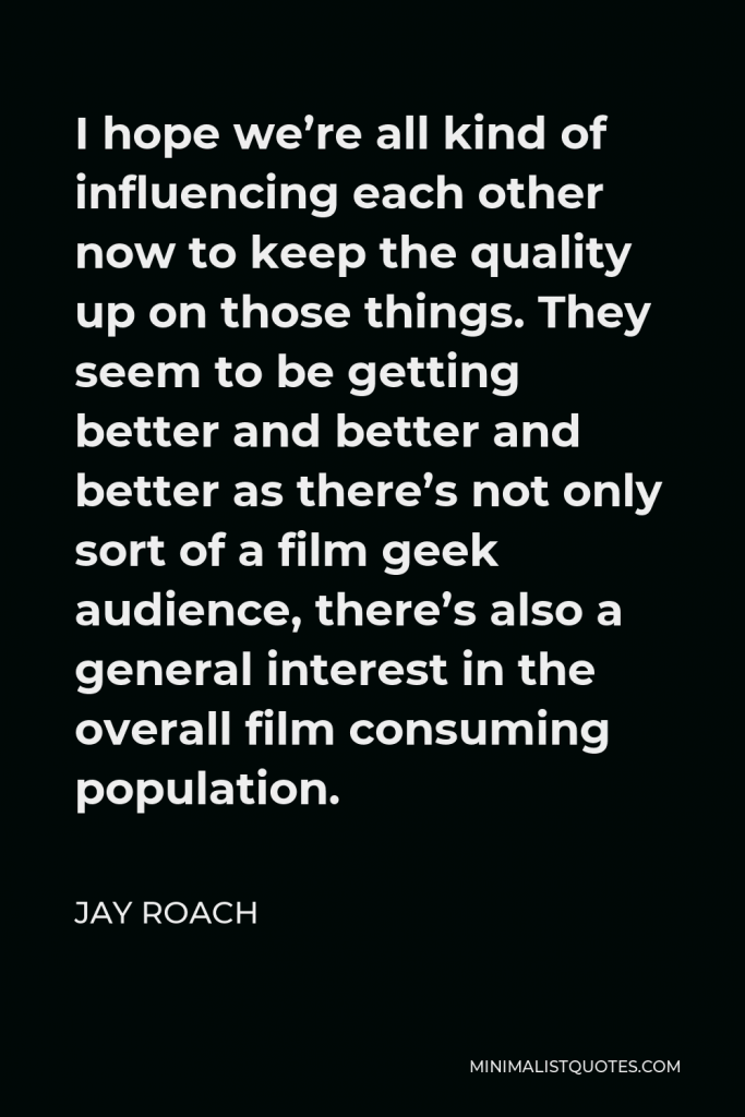 Jay Roach Quote - I hope we’re all kind of influencing each other now to keep the quality up on those things. They seem to be getting better and better and better as there’s not only sort of a film geek audience, there’s also a general interest in the overall film consuming population.