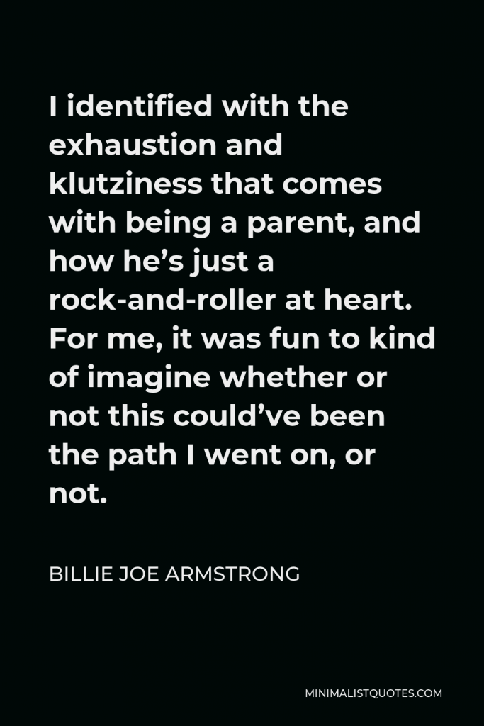 Billie Joe Armstrong Quote - I identified with the exhaustion and klutziness that comes with being a parent, and how he’s just a rock-and-roller at heart. For me, it was fun to kind of imagine whether or not this could’ve been the path I went on, or not.