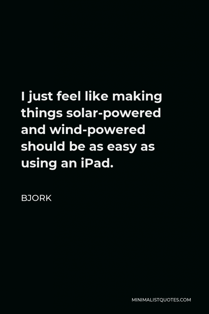 Bjork Quote - I just feel like making things solar-powered and wind-powered should be as easy as using an iPad.