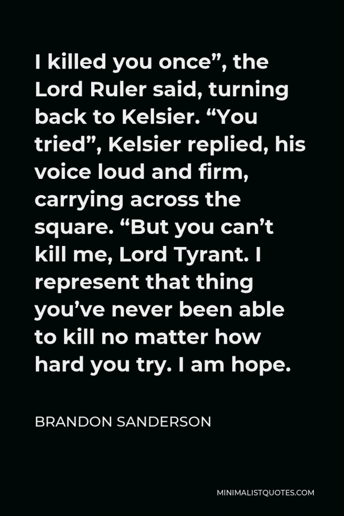 Brandon Sanderson Quote - I killed you once”, the Lord Ruler said, turning back to Kelsier. “You tried”, Kelsier replied, his voice loud and firm, carrying across the square. “But you can’t kill me, Lord Tyrant. I represent that thing you’ve never been able to kill no matter how hard you try. I am hope.