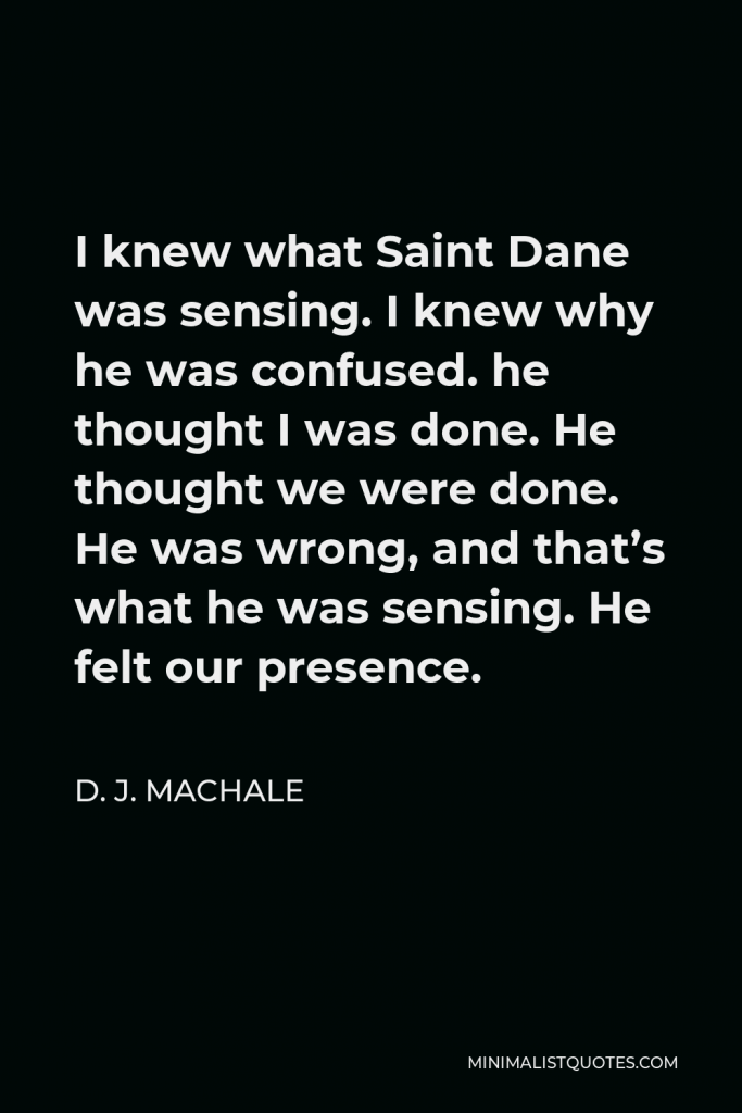 D. J. MacHale Quote - I knew what Saint Dane was sensing. I knew why he was confused. he thought I was done. He thought we were done. He was wrong, and that’s what he was sensing. He felt our presence.