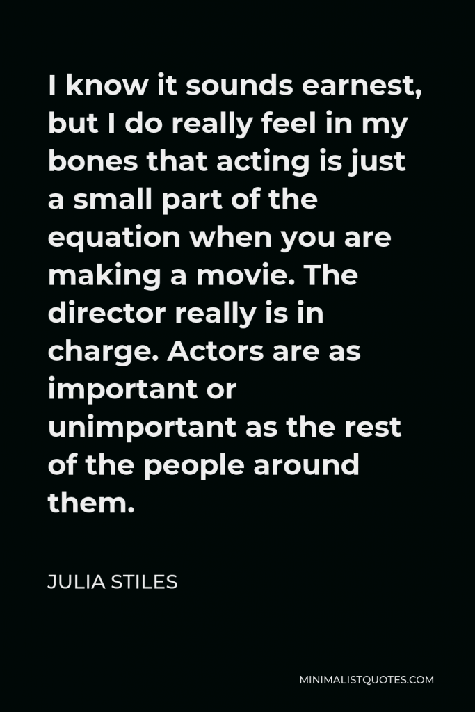 Julia Stiles Quote - I know it sounds earnest, but I do really feel in my bones that acting is just a small part of the equation when you are making a movie. The director really is in charge. Actors are as important or unimportant as the rest of the people around them.