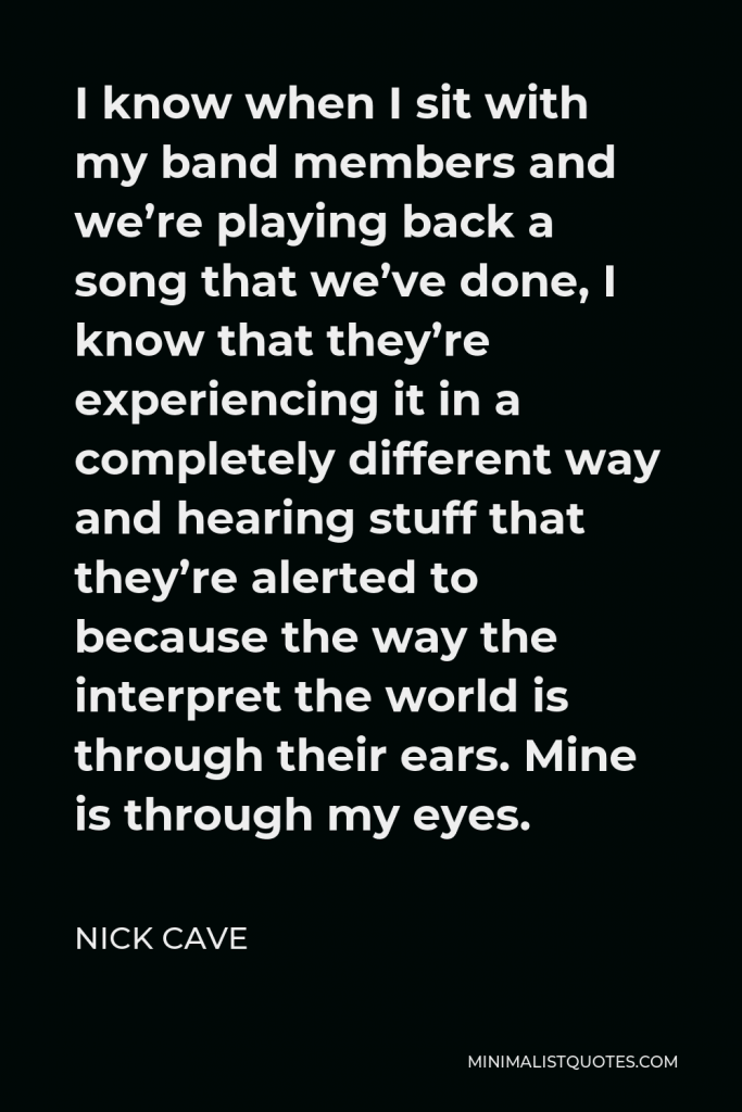 Nick Cave Quote - I know when I sit with my band members and we’re playing back a song that we’ve done, I know that they’re experiencing it in a completely different way and hearing stuff that they’re alerted to because the way the interpret the world is through their ears. Mine is through my eyes.