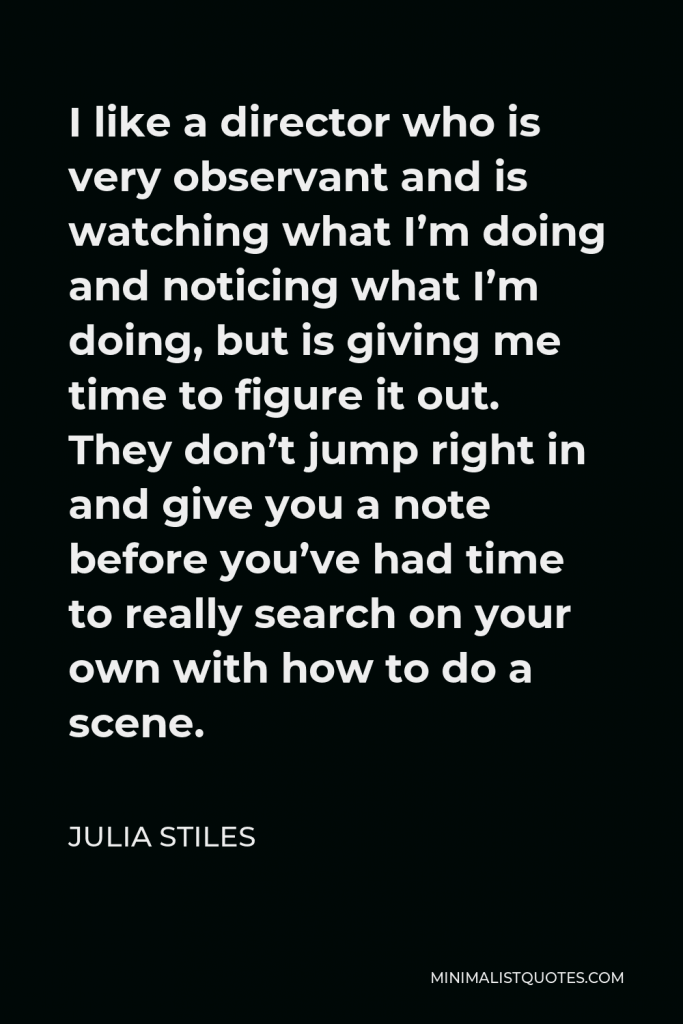 Julia Stiles Quote - I like a director who is very observant and is watching what I’m doing and noticing what I’m doing, but is giving me time to figure it out. They don’t jump right in and give you a note before you’ve had time to really search on your own with how to do a scene.