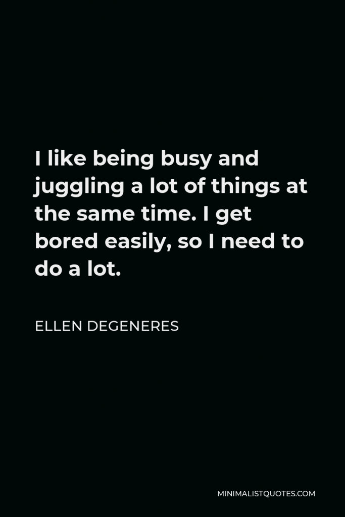 Ellen DeGeneres Quote - I like being busy and juggling a lot of things at the same time. I get bored easily, so I need to do a lot.