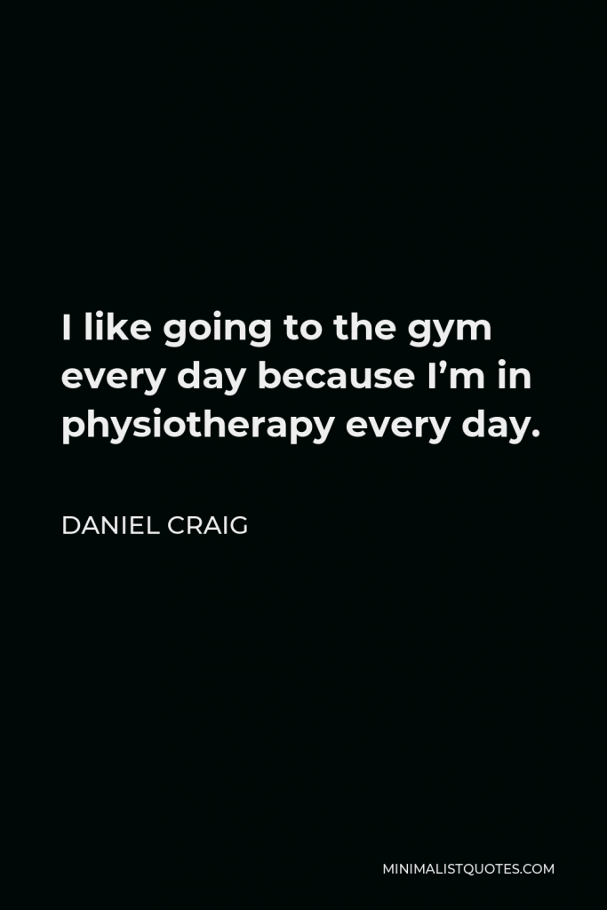 Daniel Craig Quote - I like going to the gym every day because I’m in physiotherapy every day.