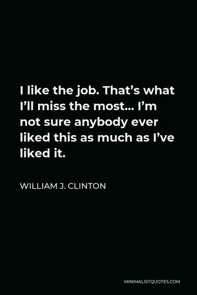 William J. Clinton Quote - I like the job. That’s what I’ll miss the most… I’m not sure anybody ever liked this as much as I’ve liked it.