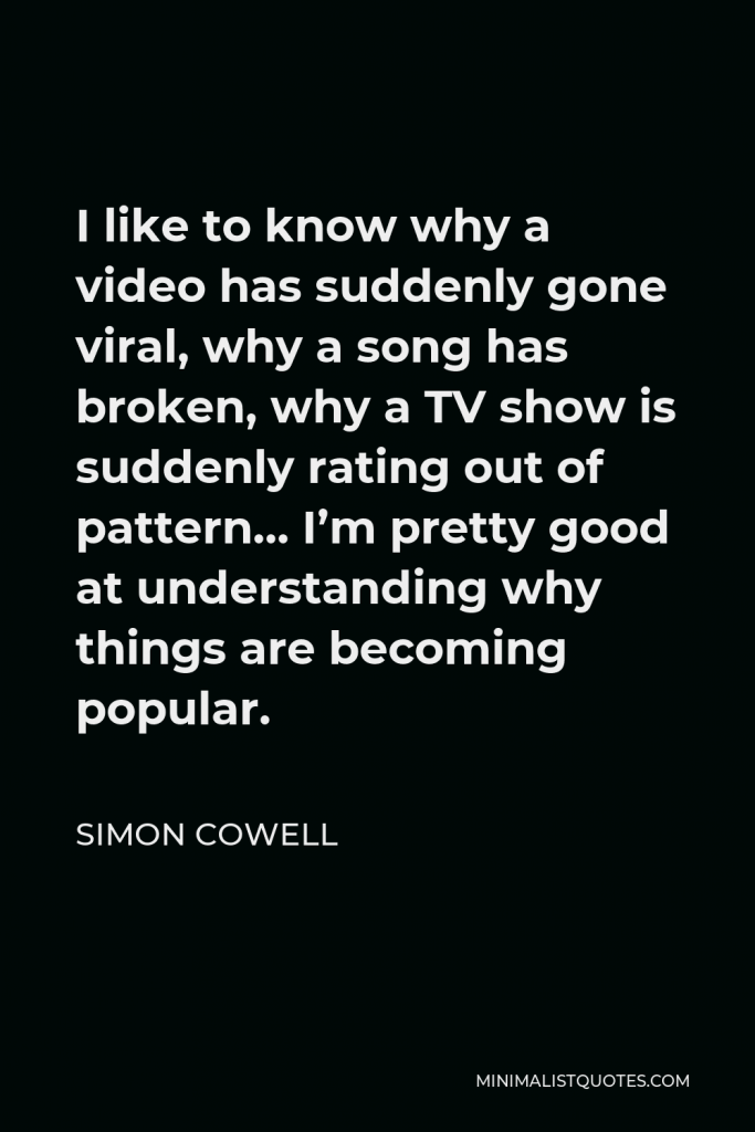 Simon Cowell Quote - I like to know why a video has suddenly gone viral, why a song has broken, why a TV show is suddenly rating out of pattern… I’m pretty good at understanding why things are becoming popular.