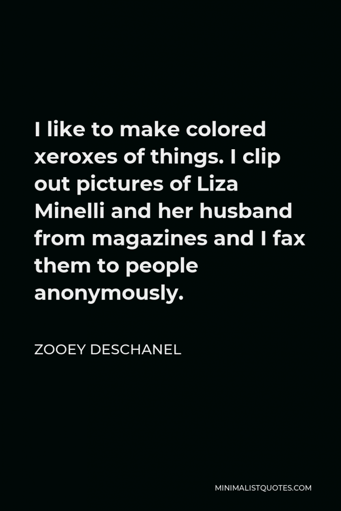 Zooey Deschanel Quote - I like to make colored xeroxes of things. I clip out pictures of Liza Minelli and her husband from magazines and I fax them to people anonymously.