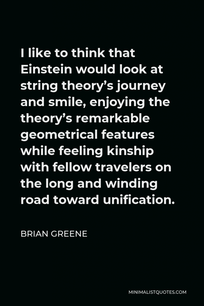 Brian Greene Quote - I like to think that Einstein would look at string theory’s journey and smile, enjoying the theory’s remarkable geometrical features while feeling kinship with fellow travelers on the long and winding road toward unification.