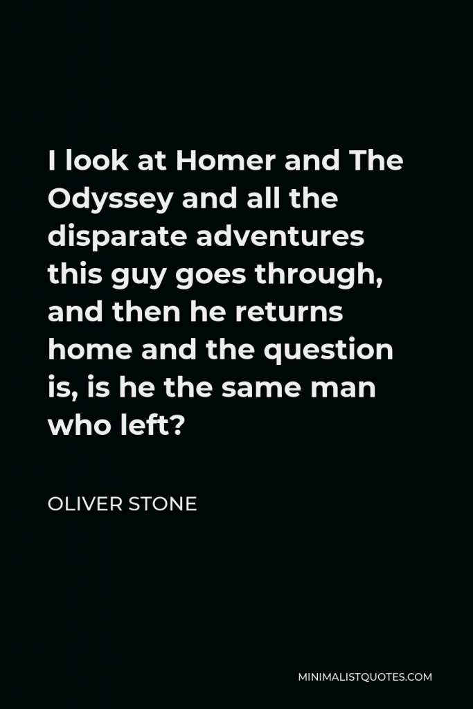 Oliver Stone Quote - I look at Homer and The Odyssey and all the disparate adventures this guy goes through, and then he returns home and the question is, is he the same man who left?