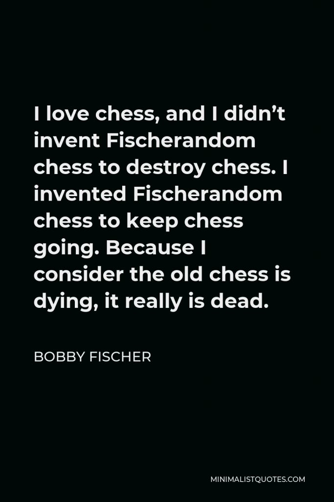 Bobby Fischer Quote - I love chess, and I didn’t invent Fischerandom chess to destroy chess. I invented Fischerandom chess to keep chess going. Because I consider the old chess is dying, it really is dead.