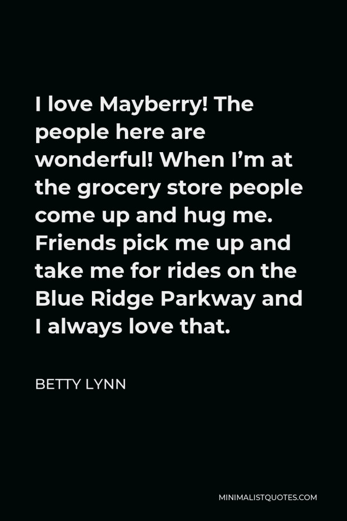 Betty Lynn Quote - I love Mayberry! The people here are wonderful! When I’m at the grocery store people come up and hug me. Friends pick me up and take me for rides on the Blue Ridge Parkway and I always love that.