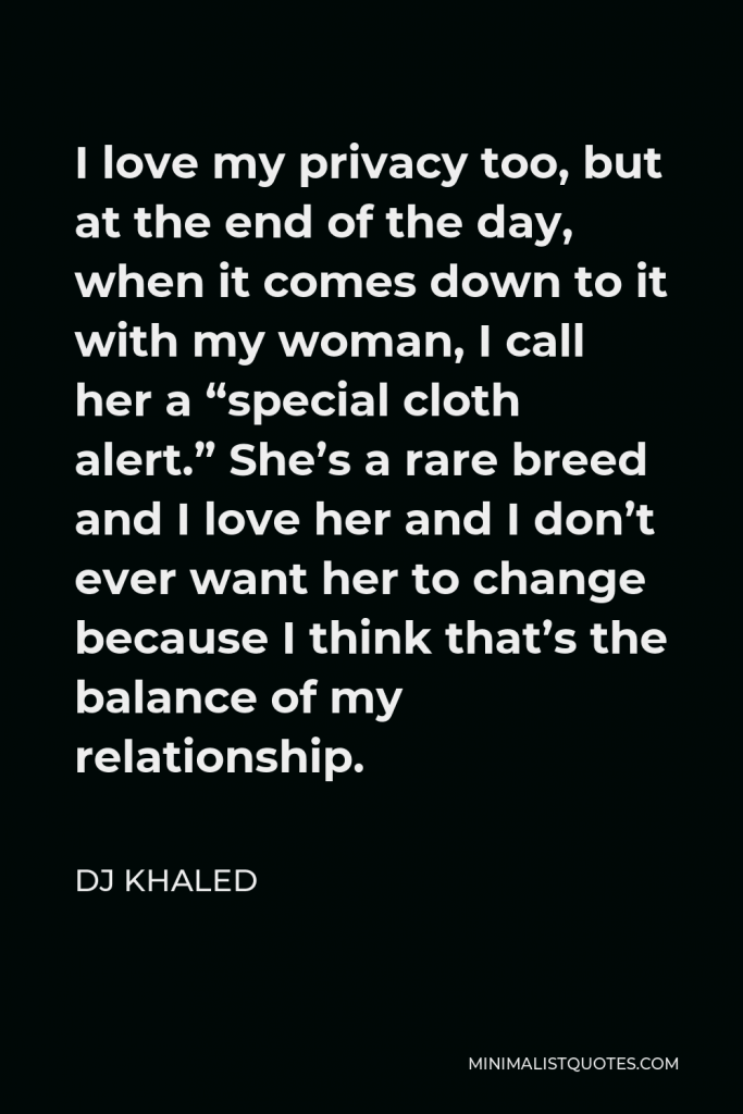 DJ Khaled Quote - I love my privacy too, but at the end of the day, when it comes down to it with my woman, I call her a “special cloth alert.” She’s a rare breed and I love her and I don’t ever want her to change because I think that’s the balance of my relationship.