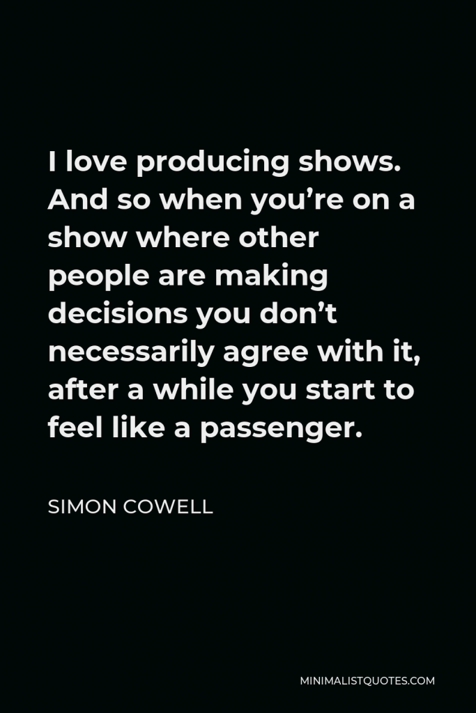 Simon Cowell Quote - I love producing shows. And so when you’re on a show where other people are making decisions you don’t necessarily agree with it, after a while you start to feel like a passenger.