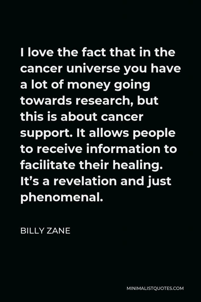 Billy Zane Quote - I love the fact that in the cancer universe you have a lot of money going towards research, but this is about cancer support. It allows people to receive information to facilitate their healing. It’s a revelation and just phenomenal.