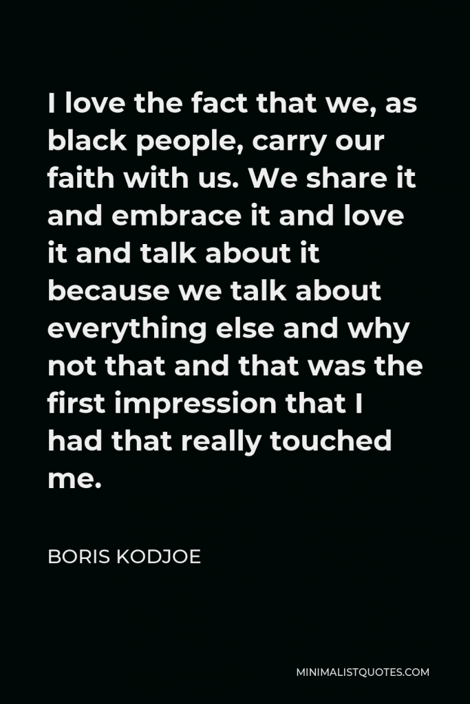 Boris Kodjoe Quote - I love the fact that we, as black people, carry our faith with us. We share it and embrace it and love it and talk about it because we talk about everything else and why not that and that was the first impression that I had that really touched me.