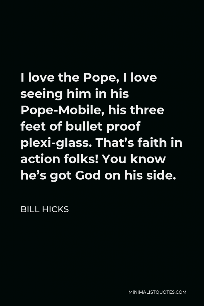 Bill Hicks Quote - I love the Pope, I love seeing him in his Pope-Mobile, his three feet of bullet proof plexi-glass. That’s faith in action folks! You know he’s got God on his side.