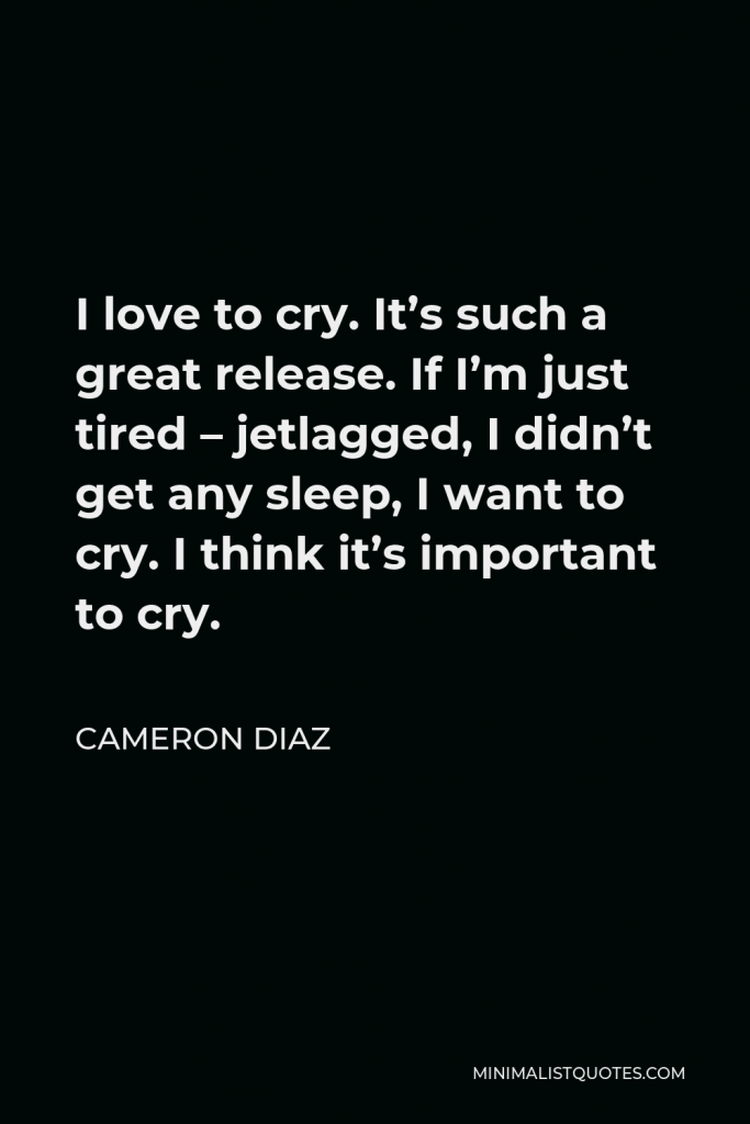 Cameron Diaz Quote - I love to cry. It’s such a great release. If I’m just tired – jetlagged, I didn’t get any sleep, I want to cry. I think it’s important to cry.