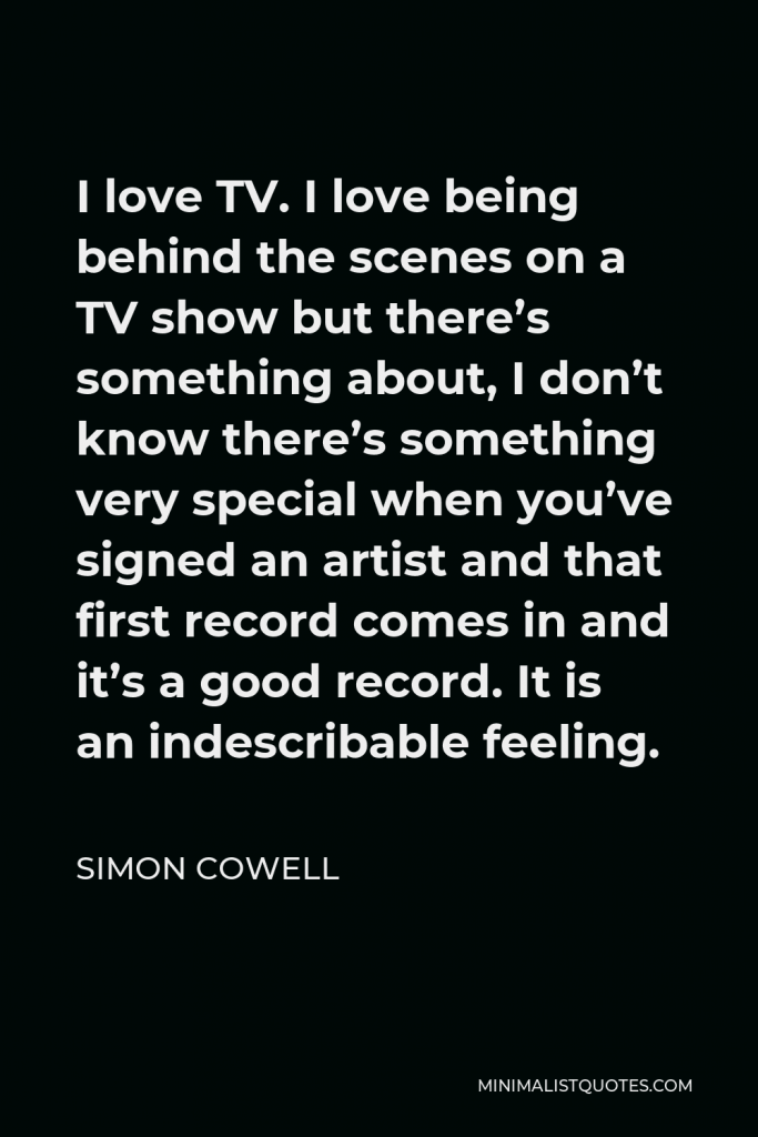 Simon Cowell Quote - I love TV. I love being behind the scenes on a TV show but there’s something about, I don’t know there’s something very special when you’ve signed an artist and that first record comes in and it’s a good record. It is an indescribable feeling.